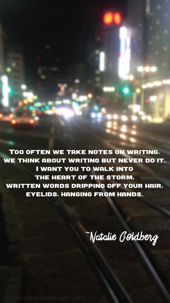 Too often we take notes on writing, we think about writing but never do it. I want you to walk into the heart of the storm, written words dripping off your hair, eyelids, hanging from hands. -Natalie Goldberg (iPhone size)