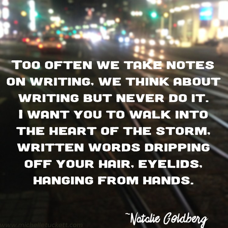 Too often we take notes on writing, we think about writing but never do it. I want you to walk into the heart of the storm, written words dripping off your hair, eyelids, hanging from hands. -Natalie Goldberg